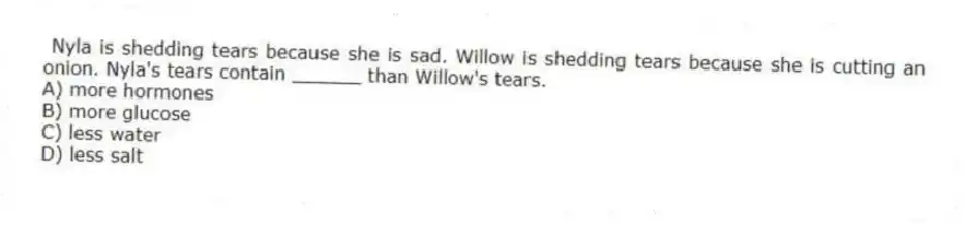  Nyla is shedding tears because she is sad. Willow is shedding tears because she is cutting an onion. Nyla's tears contain ______ than Willow's tears.
A) more hormones
B) more glucose
C) less water
D) less salt