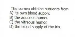 The cornea obtains nutrients from
A) its own blood supply.
B) the aqueous humor.
C) the vitreous humor.
D) the blood supply of the iris.