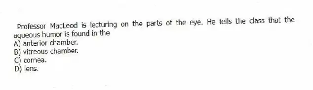 Professor MacLeod is lecturing on the parts of the eye. He tells the class that the aqueous humor is found in the
A) anterior chamber.
B) vitreous chamber.
C) cornea.
D) lens.