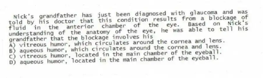  Nick's grandfather has just been diagnosed with glaucoma and was told by his doctor that this condition results from a blockage of fluid in the anterior chamber of the eye. Based on Nick's understanding of the anatomy of the eye, he was able to tell his grandfather that the blockage involves his
A) vitreous humor, which circulates around the cornea and lens.
B) aqueous humor, which circulates around the cornea and lens.
C) vitreous humor, located in the main chamber of the eyeball.
D) aqueous humor, located in the main chamber of the eyeball.