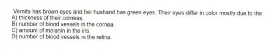 Vernita has brown eyes and her husband has green eyes. Their eyes differ in color mostly due to the
A) thickness of their corneas.
B) number of blood vessels in the cornea.
C) amount of melanin in the iris.
D) number of blood vessels in the retina.