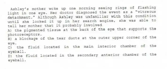 Ashley's mother woke up one morning seeing rings of flashing light in one eye. Her doctor diagnosed the event as a "vitreous detachment." Although Ashley was unfamiliar with this condition until she looked it up in her search engine, she was able to tell her mother that it probably involved
A) the pigmented tissue at the back of the eye that supports the photoreceptors.
B) a blockage of the tear ducts at the outer upper corner of the eye.
C) the fluid located in the main interior chamber of the eyeball.
D) the fluid located in the secondary anterior chamber of the eyeball.