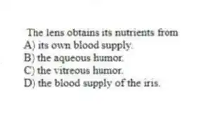 The lens obtains its nutrients from
A) its own blood supply.
B) the aqueous humor.
C) the vitreous humor.
D) the blood supply of the iris.