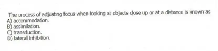 The process of adjusting focus when looking at objects close up or at a distance is known as
A) accommodation.
B) assimilation.
C) transduction.
D) lateral inhibition.