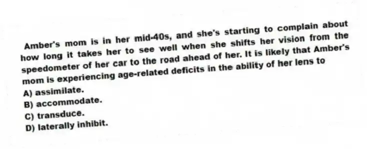 Amber's mom is in her mid-40s, and she's starting to complain about how long it takes her to see well when she shifts her vision from the speedometer of her car to the road ahead of her. It is likely that Amber's mom is experiencing age-related deficits in the ability of her lens to
A) assimilate.
B) accommodate.
C) transduce.
D) laterally inhibit.