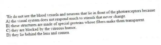  We do not see the blood vessels and neurons that lie in front of the photoreceptors because
A) the visual system does not respond much to stimuli that never change.
B) these structures are made of special proteins whose fibers make them transparent.
C) they are blocked by the vitreous humor.
D) they lie behind the lens and cornea.