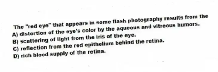 The "red eye" that appears in some flash photography results from the
A) distortion of the eye's color by the aqueous and vitreous humors.
B) scattering of light from the iris of the eye.
C) reflection from the red epithelium behind the retina.
D) rich blood supply of the retina.