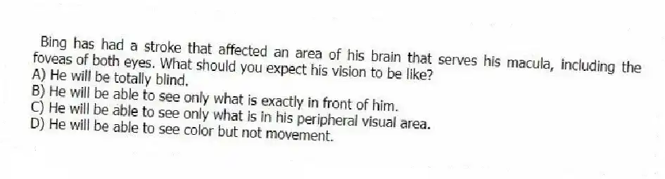 Bing has had a stroke that affected an area of his brain that serves his macula, including the foveas of both eyes. What should you expect his vision to be like?
A) He will be totally blind.
B) He will be able to see only what is exactly in front of him.
C) He will be able to see only what is in his peripheral visual area.
D) He will be able to see color but not movement.