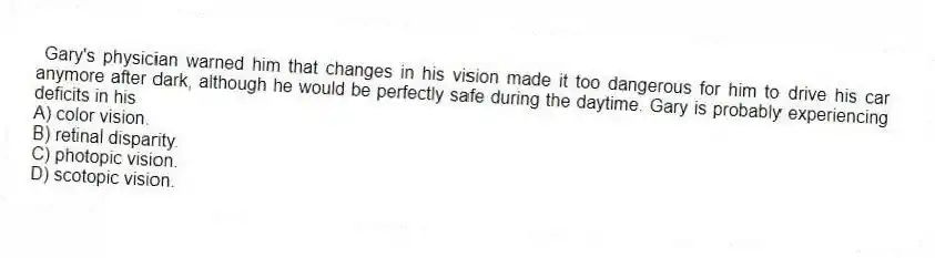 Gary's physician warned him that changes in his vision made it too dangerous for him to drive his car anymore after dark, although he would be perfectly safe during the daytime. Gary is probably experiencing deficits in his
A) color vision.
B) retinal disparity.
C) photopic vision.
D) scotopic vision.