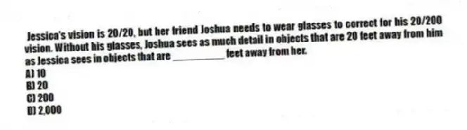 Jessica's vision is 20/20, but her friend Joshua needs to wear glasses to correct for his 20/200 vision. Without his glasses, Joshua sees as much detail in objects that are 20 feet away from him as Jessica sees in objects that are _________ feet away from her.
A) 10
B) 20
C) 200
D) 2,000