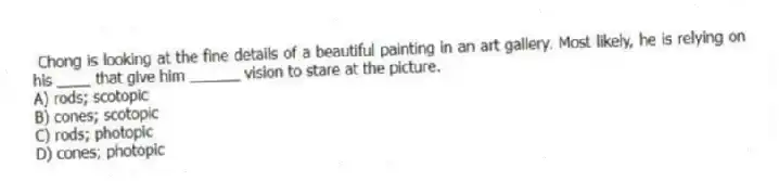 Chong is looking at the fine details of a beautiful painting in an art gallery. Most likely, he is relying on his ____ that give him ______ vision to stare at the picture.
A) rods; scotopic
B) cones; scotopic
C) rods; photopic
D) cones; photopic