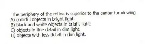 The periphery of the retina is superior to the center for viewing
A) colorful objects in bright light.
B) black and white objects in bright light.
C) objects in fine detail in dim light.
D) objects with less detail in dim light.