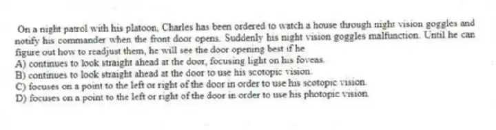 On a night patrol with his platoon, Charles has been ordered to watch a house through night vision goggles and notify his commander when the front door opens. Suddenly his night vision goggles malfunction. Until he can figure out how to readjust them, he will see the door opening best if he
A) continues to look straight ahead at the door, focusing light on his foveas.
B) continues to look straight ahead at the door to use his scotopic vision.
C) focuses on a point to the left or right of the door in order to use his scotopic vision.
D) focuses on a point to the left or right of the door in order to use his photopic vision.