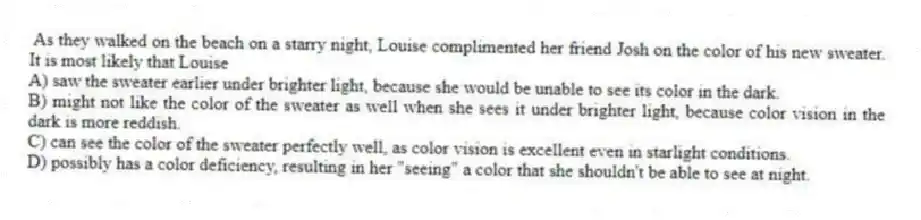 As they walked on the beach on a starry night, Louise complimented her friend Josh on the color of his new sweater. It is most likely that Louise
A) saw the sweater earlier under brighter light, because she would be unable to see its color in the dark.
B) might not like the color of the sweater as well when she sees it under brighter light, because color vision in the dark is more reddish.
C) can see the color of the sweater perfectly well, as color vision is excellent even in starlight conditions.
D) possibly has a color deficiency, resulting in her "seeing" a color that she shouldn't be able to see at night.