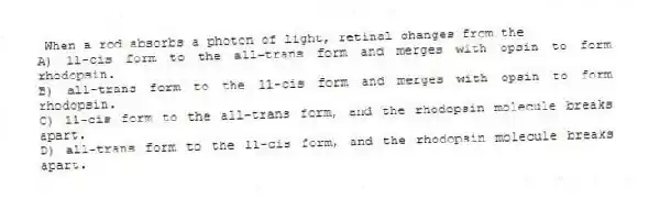 When a rod absorbs a photon of light, retinal changes from the
A) 11-cis form to the all-trans form and merges with opsin to form rhodopsin.
B) all-trans form to the 11-cis form and merges with opsin to form rhodopsin.
C) 11-cis form to the all-trans form, and the rhodopsin molecule breaks apart.
D) all-trans form to the 11-cis form, and the rhodopsin molecule breaks apart.