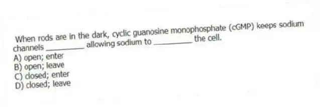 When rods are in the dark, cyclic guanosine monophosphate (cGMP) keeps sodium channels _________ allowing sodium to _________ the cell.
A) open; enter
B) open; leave
C) closed; enter
D) closed; leave
