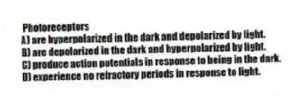 Photoreceptors
A) are hyperpolarized in the dark and depolarized by light.
B) are depolarized in the dark and hyperpolarized by light.
C) produce action potentials in response to being in the dark.
D) experience no refractory periods in response to light.