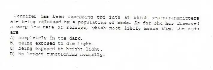 Jennifer has been assessing the rate at which neurotransmitters are being released by a population of rods. So far she has observed a very low rate of release, which most likely means that the rods are
A) completely in the dark.
B) being exposed to dim light.
C) being exposed to bright light.
D) no longer functioning normally.