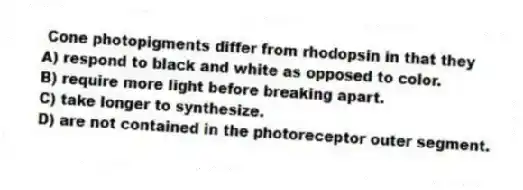 Cone photopigments differ from rhodopsin in that they
A) respond to black and white as opposed to color.
B) require more light before breaking apart.
C) take longer to synthesize.
D) are not contained in the photoreceptor outer segment.