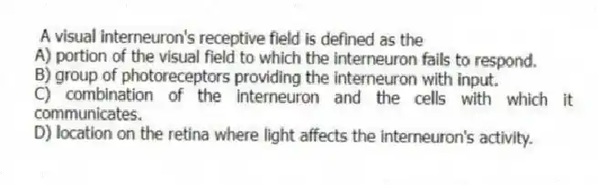 A visual interneuron's receptive field is defined as the
A) portion of the visual field to which the interneuron fails to respond.
B) group of photoreceptors providing the interneuron with input.
C) combination of the interneuron and the cells with which it communicates.
D) location on the retina where light affects the interneuron's activity.
