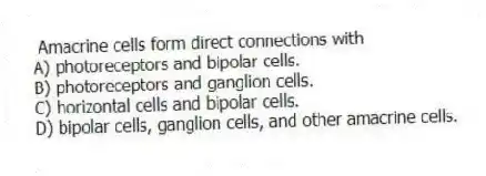 Amacrine cells form direct connections with
A) photoreceptors and bipolar cells.
B) photoreceptors and ganglion cells.
C) horizontal cells and bipolar cells.
D) bipolar cells, ganglion cells, and other amacrine cells.
