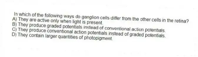 In which of the following ways do ganglion cells differ from the other cells in the retina?
A) They are active only when light is present.
B) They produce graded potentials instead of conventional action potentials.
C) They produce conventional action potentials instead of graded potentials.
D) They contain larger quantities of photopigment.