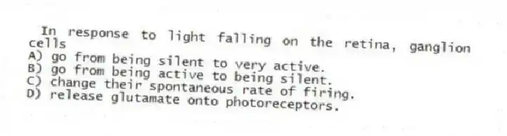 In response to light falling on the retina, ganglion cells
A) go from being silent to very active.
B) go from being active to being silent.
C) change their spontaneous rate of firing.
D) release glutamate onto photoreceptors.