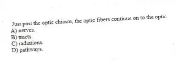  Just past the optic chiasm, the optic fibers continue on to the optic
A) nerves.
B) tracts.
C) radiations.
D) pathways.