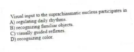 Visual input to the suprachiasmatic nucleus participates in
A) regulating daily rhythms.
B) recognizing familiar objects.
C) visually guided reflexes.
D) recognizing color.
