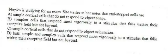 Hiroko is studying for an exam. She writes in her notes that end-stopped cells are
A) simple cortical cells that do not respond to object shape.
B) complex cells that respond most vigorously to a stimulus that falls within their receptive field but not beyond.
C) simple cortical cells that do not respond to object orientation.
D) both simple and complex cells that respond most vigorously to a stimulus that falls within their receptive field but not beyond.