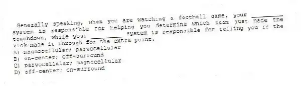 Generally speaking, when you are watching a football game, your _________ system is responsible for helping you determine which team just made the touchdown, while your _________ system is responsible for telling you if the kick made it through for the extra point.
A) magnocellular; parvocellular
B) on-center; off-surround
C) parvocellular; magnocellular
D) off-center; on-surround