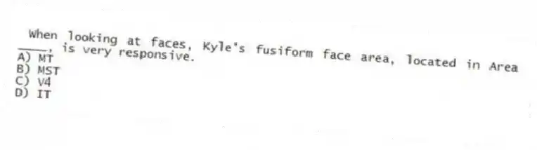 When looking at faces, Kyle's fusiform face area, located in Area ____, is very responsive.
A) MT
B) MST
C) V4
D) IT