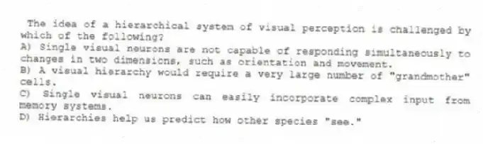 The idea of a hierarchical system of visual perception is challenged by which of the following?
A) Single visual neurons are not capable of responding simultaneously to changes in two dimensions, such as orientation and movement.
B) A visual hierarchy would require a very large number of "grandmother" cells.
C) Single visual neurons can easily incorporate complex input from memory systems.
D) Hierarchies help us predict how other species "see."