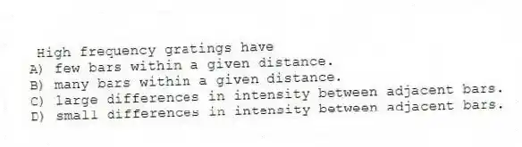 High frequency gratings have
A) few bars within a given distance.
B) many bars within a given distance.
C) large differences in intensity between adjacent bars.
D) small differences in intensity between adjacent bars.