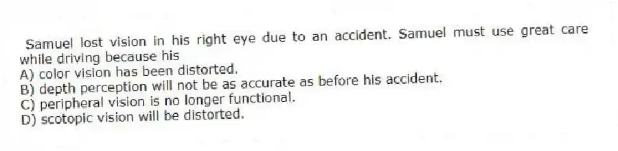 Samuel lost vision in his right eye due to an accident. Samuel must use great care while driving because his
A) color vision has been distorted.
B) depth perception will not be as accurate as before his accident.
C) peripheral vision is no longer functional.
D) scotopic vision will be distorted.