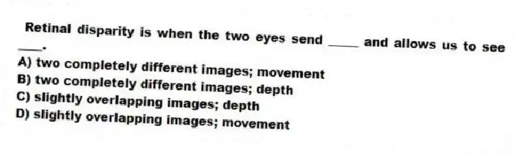 Retinal disparity is when the two eyes send _____ and allows us to see ____.
A) two completely different images; movement
B) two completely different images; depth
C) slightly overlapping images; depth
D) slightly overlapping images; movement