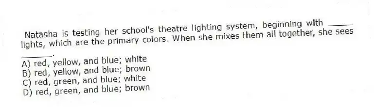 Natasha is testing her school's theatre lighting system, beginning with _____ lights, which are the primary colors. When she mixes them all together, she sees ______.
A) red, yellow, and blue; white
B) red, yellow, and blue; brown
C) red, green, and blue; white
D) red, green, and blue; brown