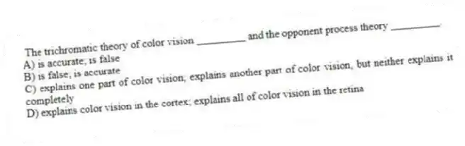 The trichromatic theory of color vision _________ and the opponent process theory _________.
A) is accurate; is false
B) is false; is accurate
C) explains one part of color vision; explains another part of color vision, but neither explains it completely
D) explains color vision in the cortex; explains all of color vision in the retina