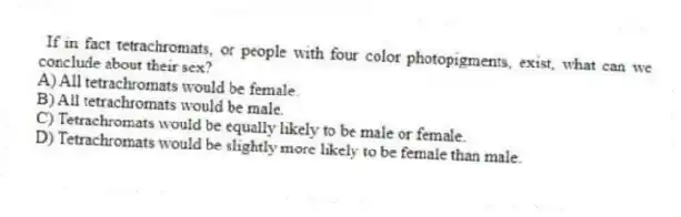 If in fact tetrachromats, or people with four color photopigments, exist, what can we conclude about their sex?
A) All tetrachromats would be female.
B) All tetrachromats would be male.
C) Tetrachromats would be equally likely to be male or female.
D) Tetrachromats would be slightly more likely to be female than male.