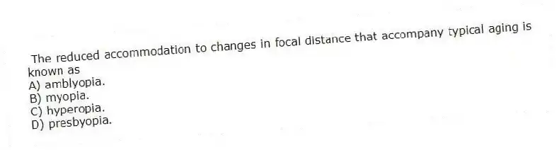 The reduced accommodation to changes in focal distance that accompany typical aging is known as
A) amblyopia.
B) myopia.
C) hyperopia.
D) presbyopia.