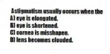 Astigmatism usually occurs when the
A) eye is elongated.
B) eye is shortened.
C) cornea is misshapen.
D) lens becomes clouded.