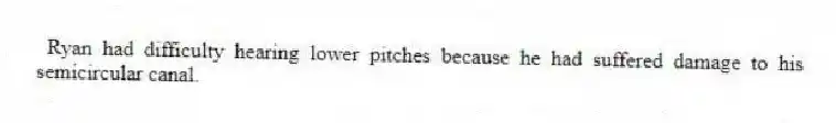  Ryan had difficulty hearing lower pitches because he had suffered damage to his semicircular canal.