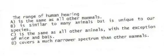 The range of human hearing
A) is the same as all other mammals.
B) is similar to many animals but is unique to our species.
C) is the same as all other animals, with the exception of mice and bats.
D) covers a much narrower spectrum than other mammals.