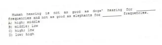  Human hearing is not as good as dogs' hearing for _________ frequencies and not as good as elephants for _________ frequencies.
A) high; middle
B) middle; low
C) high; low
D) low; high
