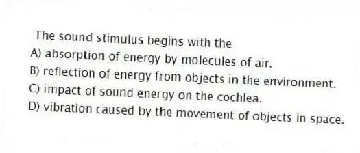 The sound stimulus begins with the
A) absorption of energy by molecules of air.
B) reflection of energy from objects in the environment.
C) impact of sound energy on the cochlea.
D) vibration caused by the movement of objects in space.