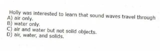 Holly was interested to learn that sound waves travel through
A) air only.
B) water only.
C) air and water but not solid objects.
D) air, water, and solids.