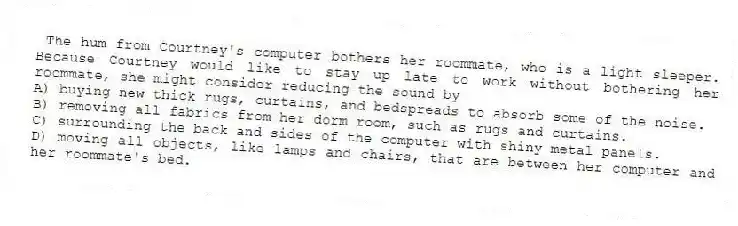 The hum from Courtney's computer bothers her roommate, who is a light sleeper. Because Courtney would like to stay up late to work without bothering her roommate, she might consider reducing the sound by
A) buying new thick rugs, curtains, and bedspreads to absorb some of the noise.
B) removing all fabrics from her dorm room, such as rugs and curtains.
C) surrounding the back and sides of the computer with shiny metal panels.
D) moving all objects, like lamps and chairs, that are between her computer and her roommate's bed.