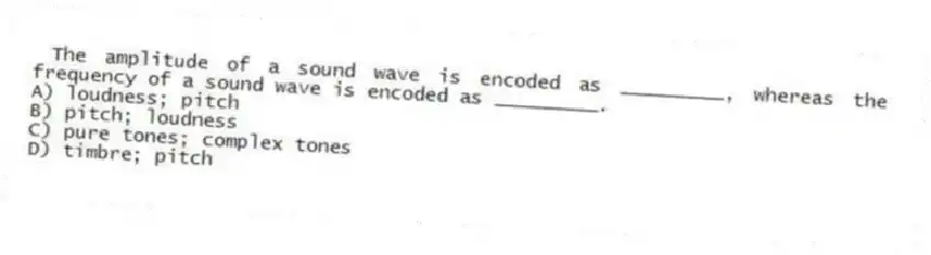 The amplitude of a sound wave is encoded as _________, whereas the frequency of a sound wave is encoded as _________.
A) loudness; pitch
B) pitch; loudness
C) pure tones; complex tones
D) timbre; pitch