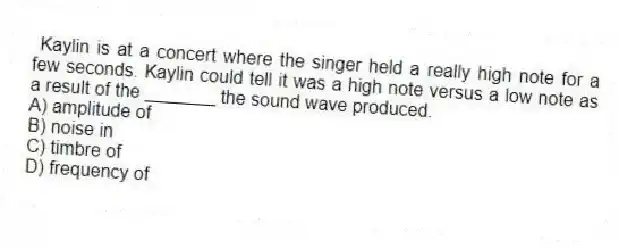 Kaylin is at a concert where the singer held a really high note for a few seconds. Kaylin could tell it was a high note versus a low note as a result of the _______ the sound wave produced.
A) amplitude of
B) noise in
C) timbre of
D) frequency of
