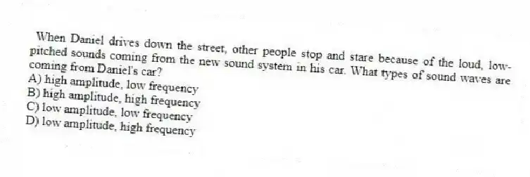 When Daniel drives down the street, other people stop and stare because of the loud, low-pitched sounds coming from the new sound system in his car. What types of sound waves are coming from Daniel's car?
A) high amplitude, low frequency
B) high amplitude, high frequency
C) low amplitude, low frequency
D) low amplitude, high frequency